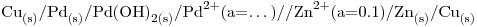 <ce> Cu_{(s)} / Pd_{(s)} / Pd(OH)2_{(s)} / Pd^2+ $\mbox{(a=\dots)}$ // Zn^2+ $\mbox{(a=0.1)}$ / Zn_{(s)} / Cu_{(s)}</ce> <ce> Cu_{(s)} / Pd_{(s)} / Pd(OH)2_{(s)} / Pd^2+ $\mbox{(a=\dots)}$ // Zn^2+ $\mbox{(a=0.1)}$ / Zn_{(s)} / Cu_{(s)}</ce>