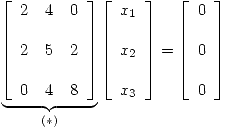 <tex>\underbrace{\left[ \begin{array}{lll} 2 & 4 & 0\\ & \\2 & 5 & 2\\ & \\0 & 4 & 8\\\end{array} \right]}_{(*)} \left[ \begin{array}{l} x_1\\\\x_2\\\\x_3\\\end{array} \right] = \left[ \begin{array}{l} 0\\\\0\\\\0\\\end{array} \right] </tex>