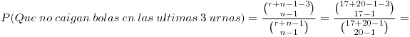 <tex>P(Que \ no \ caigan \ bolas \ en \ las \ ultimas \ 3 \ urnas) = \frac {{r+n-1-3 \choose n-1}}{{r+n-1 \choose n-1}} = \frac {{17+20-1-3 \choose 17-1}}{{17+20-1 \choose 20-1}} = </tex>