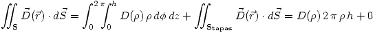 <tex>\int \!\!\!\! \int_{\mathbf{S}} \vec{D}(\vec{r})\cdot d\vec{S}=\int_0^{2\,\pi} \!\!\!\! \int_0^h D(\rho)\,\rho\,d\phi\,dz + \int \!\!\!\! \int_{\mathbf{S_{tapas}}}\vec{D}(\vec{r})\cdot d\vec{S}= D(\rho)\,2\,\pi\,\rho\,h + 0</tex>