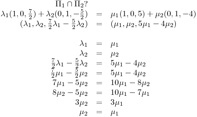 <tex>\begin{array}{rcl}\Pi_1\cap\Pi_2? &  & \\\lambda_1(1,0,\frac{7}{2})+\lambda_2(0,1,-\frac{5}{2}) & = & \mu_1(1,0,5)+\mu_2(0,1,-4) \\(\lambda_1,\lambda_2,\frac{7}{2}\lambda_1-\frac{5}{2}\lambda_2) & = & (\mu_1,\mu_2,5\mu_1-4\mu_2) \\ &  & \\ \lambda_1 & = & \mu_1 \\ \lambda_2 & = & \mu_2 \\\frac{7}{2}\lambda_1-\frac{5}{2}\lambda_2 & = & 5\mu_1-4\mu_2 \\\frac{7}{2}\mu_1-\frac{5}{2}\mu_2 & = & 5\mu_1-4\mu_2 \\7\mu_1-5\mu_2 & = & 10\mu_1-8\mu_2 \\8\mu_2-5\mu_2 & = & 10\mu_1-7\mu_1 \\3\mu_2 & = & 3\mu_1 \\\mu_2 & = & \mu_1 \\\end{array} </tex>
