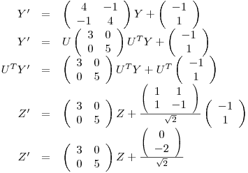 <tex>\begin{array}{rcl} Y' &=& \left( \begin{array}{cc}4 & -1 \\-1 & 4 \end{array} \right) Y + \left( \begin{array}{c} -1\\ 1 \end{array} \right)\\Y' &=& U \left( \begin{array}{cc}3 & 0 \\0 & 5 \end{array} \right) U^T Y + \left( \begin{array}{c} -1\\ 1 \end{array} \right)\\U^T Y' &=& \left( \begin{array}{cc}3 & 0 \\0 & 5 \end{array} \right) U^T Y + U^T \left( \begin{array}{c} -1\\ 1 \end{array} \right)\\Z' &=& \left( \begin{array}{cc}3 & 0 \\0 & 5 \end{array} \right) Z + \frac{\left( \begin{array}{cc} 1 & 1\\1 & -1 \end{array} \right)}{\sqrt{2}} \left( \begin{array}{c} -1\\ 1 \end{array} \right)\\Z' &=& \left( \begin{array}{cc}3 & 0 \\0 & 5 \end{array} \right) Z + \frac{\left( \begin{array}{c} 0\\ -2 \end{array} \right)}{\sqrt{2}}\\\end{array}</tex>