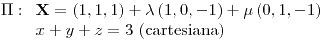 <tex>\Pi:\begin{array}[t]{l} \mathbf{X}=\left(1,1,1\right)+\lambda\left(1,0,-1\right)+\mu\left(0,1,-1\right)\\ x+y+z=3\text{ (cartesiana)} \end{array}</tex>
