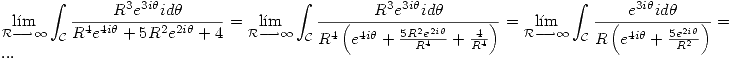 <tex> \lim_{\mathcal{R} \longrightarrow \infty} \int_{\mathcal{C}} \frac{R^3 e^{3i \theta} i d \theta}{ R^4 e^{4i \theta} + 5 R^2 e^{2i \theta} + 4} = \lim_{\mathcal{R} \longrightarrow \infty} \int_{\mathcal{C}} \frac{R^3 e^{3i \theta} i d \theta}{ R^4 \left( e^{4i \theta} + \frac{5 R^2 e^{2i \theta}}{R^4} + \frac{4}{R^4} \right) } = \lim_{\mathcal{R} \longrightarrow \infty} \int_{\mathcal{C}} \frac{e^{3i \theta} i d \theta}{ R \left( e^{4i \theta} + \frac{5 e^{2i \theta}}{R^2} \right) } = ... </tex>