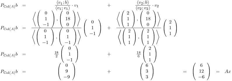 <tex>\begin{array}{ccccccccc} P_{\mathrm{Col}(A)}b & = & \frac{\displaystyle \left\langle v_1 ; b \right\rangle}{\displaystyle \left\langle v_1 ; v_1 \right\rangle}\cdot v_1 & + & \frac{\displaystyle \left\langle v_2 ; b \right\rangle}{\displaystyle \left\langle v_2 ; v_2 \right\rangle}\cdot v_2 & & & &\\P_{\mathrm{Col}(A)}b & = & \frac{\displaystyle \left\langle \left( \begin{array}{c} 0\\ 1\\ -1\\ \end{array} \right),\left( \begin{array}{c} 0\\ 18\\ 0\\ \end{array} \right) \right\rangle}{\displaystyle \left\langle \left( \begin{array}{c} 0\\ 1\\ -1\\ \end{array} \right),\left( \begin{array}{c} 0\\1 \\ -1\\ \end{array} \right) \right\rangle}\left( \begin{array}{c} 0\\ 1\\ -1\\ \end{array} \right) & + & \frac{\displaystyle \left\langle \left( \begin{array}{c} 2\\ 1\\ 1\\ \end{array} \right),\left( \begin{array}{c} 0\\ 18\\ 0\\ \end{array} \right) \right\rangle}{\displaystyle \left\langle \left( \begin{array}{c} 2\\ 1\\ 1\\ \end{array} \right),\left( \begin{array}{c} 2\\ 1\\ 1\\ \end{array} \right) \right\rangle}\left( \begin{array}{c} 2\\ 1\\ 1\\ \end{array} \right) & & & &\\P_{\mathrm{Col}(A)}b & = & \frac{18}{2}\left( \begin{array}{c} 0\\1\\-1\\ \end{array} \right) & + & \frac{18}{6} \left( \begin{array}{c} 2\\1\\1\\ \end{array} \right) & & & &\\P_{\mathrm{Col}(A)}b & = & \left( \begin{array}{c} 0\\9\\-9\\ \end{array} \right) & + & \left( \begin{array}{c} 6\\3\\3\\ \end{array} \right) & = & \left( \begin{array}{c} 6\\12\\-6 \end{array} \right) & = & Ax \end{array}</tex>