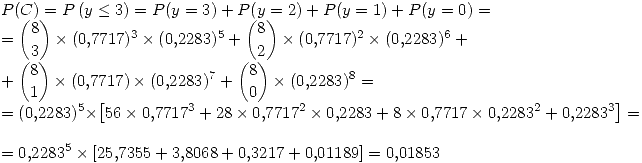 <tex>P(C)=P\left( y \leq 3\right)= P(y=3) + P(y=2) + P(y=1) + P(y=0) = \\ = {8 \choose 3}\times(0.7717)^3\times(0.2283)^5 +{8 \choose 2}\times(0.7717)^2\times(0.2283)^6 + \\ +{8 \choose 1}\times(0.7717)\times(0.2283)^7 +{8 \choose 0}\times(0.2283)^8 = \\= (0.2283)^5\times\left[56\times0.7717^3+28\times0.7717^2\times0.2283+8\times0.7717\times0.2283^2+0.2283^3\right] = \\ = 0.2283^5\times\left[25.7355+3.8068+0.3217+0.01189\right] = 0.01853 </tex>