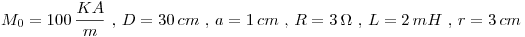 <tex>\displaystyle M_0=100\,\frac{KA}{m}\mbox{ , }D=30\,cm\mbox{ , }a=1\,cm\mbox{ , }R=3\,\Omega\mbox{ , }L=2\,mH\mbox{ , }r=3\,cm</tex> <tex>\displaystyle M_0=100\,\frac{KA}{m}\mbox{ , }D=30\,cm\mbox{ , }a=1\,cm\mbox{ , }R=3\,\Omega\mbox{ , }L=2\,mH\mbox{ , }r=3\,cm</tex>