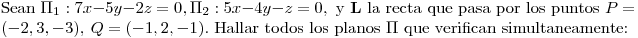 <tex> \mbox{Sean } \Pi_1: 7x-5y-2z=0, \Pi_2: 5x-4y-z=0, \mbox{ y } \mathbf{L} \mbox{ la recta que pasa por los puntos } P=(-2,3,-3),\ Q=(-1,2,-1) \mbox{. Hallar todos los planos } \Pi \mbox{ que verifican simultaneamente:}</tex>