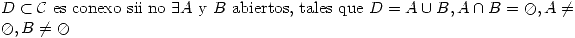 <tex>D\subset\mathcal{C}\mbox{ es conexo sii no }\exists A\mbox{ y }B\mbox{ abiertos, tales que }D=A\cup{B}, A\cap{B}=\oslash ,A\neq\oslash ,B\neq\oslash </tex>
