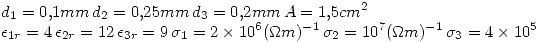 <tex> d_1 = 0.1 mm \, d_2 = 0.25 mm \, d_3 = 0.2 mm \,A = 1.5 cm^2 \\ \epsilon_{1r} = 4 \, \epsilon_{2r} = 12 \, \epsilon_{3r} = 9 \, \sigma_1 = 2 \times 10^6 (\Omega m)^{-1} \, \sigma_2 = 10^7 (\Omega m)^{-1} \, \sigma_3 = 4 \times 10^5 </tex> <tex> d_1 = 0.1 mm \, d_2 = 0.25 mm \, d_3 = 0.2 mm \,A = 1.5 cm^2 \\ \epsilon_{1r} = 4 \, \epsilon_{2r} = 12 \, \epsilon_{3r} = 9 \, \sigma_1 = 2 \times 10^6 (\Omega m)^{-1} \, \sigma_2 = 10^7 (\Omega m)^{-1} \, \sigma_3 = 4 \times 10^5 </tex>