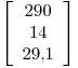 <tex>\left[ \begin{array}{c}  290 \\ 14 \\ 29.1 \\ \end{array} \right]</tex>