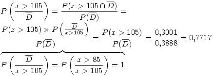 <tex>P\left(\frac{x>105}{\overline{D}}\right) = \frac{P(x>105 \cap \overline{D} ) }{P(\overline{D})} = \\ \frac{P(x>105)\times P \left(\frac{\overline{D}}{x>105} \right) }{P(\overline{D})} = \frac{P(x>105)}{P(\overline{D})} = \frac{0.3001}{0.3888} = 0.7717 \\\overbrace{P\left(\frac{\overline{D}}{x>105} \right) = P \left(\frac{x>85}{x>105}\right) = 1}</tex>