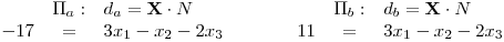 <tex>\begin{array}{rclcrcl} & \Pi_a: & d_a=\mathbf{X}\cdot N & \qquad & & \Pi_b: & d_b=\mathbf{X}\cdot N \\ -17 & = & 3x_1-x_2-2x_3 & \qquad & 11 & = & 3x_1-x_2-2x_3 \\\end{array}</tex>
