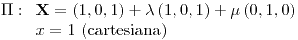 <tex>\Pi:\begin{array}[t]{l} \mathbf{X}=\left(1,0,1\right)+\lambda\left(1,0,1\right)+\mu\left(0,1,0\right)\\ x=1\text{ (cartesiana)} \end{array}</tex>