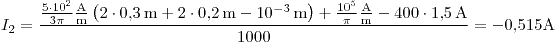 <tex>I_2=\frac{\frac{5\cdot 10^2}{3\pi}\frac{\text{A}}{\text{m}}\left(2\cdot 0.3\,\text{m}+2\cdot 0.2\,\text{m}-10^{-3}\,\text{m}\right)+\frac{10^5}{\pi}\frac{\text{A}}{\text{m}}-400\cdot 1.5\,\text{A}}{1000}=-0.515\text{A}</tex>