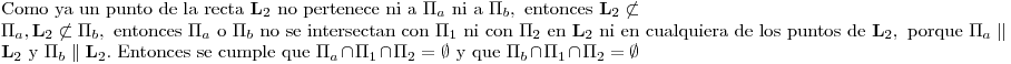 <tex>\mbox{Como ya un punto de la recta } \mathbf{L}_2 \mbox{ no pertenece ni a } \Pi_a \mbox{ ni a } \Pi_b, \mbox{ entonces } \mathbf{L}_2 \not\subset \Pi_a, \mathbf{L}_2 \not\subset \Pi_b, \mbox{ entonces } \Pi_a \mbox{ o } \Pi_b \mbox{ no se intersectan con } \Pi_1 \mbox{ ni con } \Pi_2 \mbox{ en } \mathbf{L}_2 \mbox{ ni en cualquiera de los puntos de } \mathbf{L}_2,\mbox{ porque }\Pi_a \parallel \mathbf{L}_2 \mbox{ y } \Pi_b \parallel \mathbf{L}_2 \mbox{. Entonces se cumple que } \Pi_a \cap \Pi_1 \cap \Pi_2= \emptyset \mbox{ y que } \Pi_b \cap \Pi_1 \cap \Pi_2= \emptyset</tex>