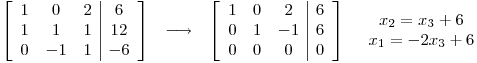 <tex>\begin{array}{cccc} \left[ \begin{array}{ccc|c} 1 & 0 & 2 & 6 \\ 1 & 1 & 1 & 12 \\ 0 & -1 & 1 & -6 \end{array} \right] & \longrightarrow & \left[ \begin{array}{ccc|c} 1 & 0 & 2 & 6 \\ 0 & 1 & -1 & 6 \\ 0 & 0 & 0 & 0 \end{array} \right] & \begin{array}{c} x_2=x_3+6 \\ x_1=-2x_3+6 \end{array} \end{array}</tex>
