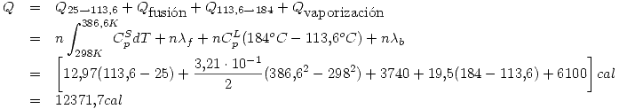 <tex> \begin{array}{rcl}Q & = & Q_{25\rightarrow 113.6}+Q_{\mbox{fusi\'on}}+Q_{113.6\rightarrow 184}+Q_{\mbox{vaporizaci\'on}}\\  & = & \displaystyle n\int_{298K}^{386.6K} \!\!\!\! C_p^S dT + n\lambda_f + nC_p^L(184^oC-113.6^oC)+n\lambda_b \\  & = & \displaystyle \left[ 12.97(113.6-25)+\frac{3.21\cdot 10^{-1}}{2}(386.6^2-298^2)+3740+19.5(184-113.6)+6100 \right] cal\\  & = & 12371.7 cal \end{array}</tex>