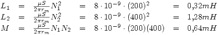 <tex>\begin{array}{lclclcl}L_1 & = & \frac{\mu S}{2\pi r_m} N_1^2 & = & 8\cdot 10^{-9} \cdot (200)^2 & = & 0.32mH \\L_2 & = & \frac{\mu S}{2\pi r_m} N_2^2 & = & 8\cdot 10^{-9} \cdot (400)^2 & = & 1.28mH \\M & = & \frac{\mu S}{2\pi r_m} N_1 N_2 & = & 8\cdot 10^{-9} \cdot (200)(400) & = & 0.64mH \end{array}</tex>