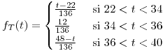 <tex>f_{T}(t)=\begin{cases}\frac{t-22}{136} & \mbox{ si }22<t<34\\\frac{12}{136} & \mbox{ si }34<t<36\\\frac{48-t}{136} & \mbox{ si }36<t<40\end{cases}</tex>