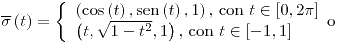 <tex>\overline{\sigma}\left(t\right)=\left\{ \begin{array}{l} \left(\cos\left(t\right),\sen\left(t\right),1\right)\text{, con }t\in\left[0,2\pi\right]\\ \left(t,\sqrt{1-t^{2}},1\right)\text{, con }t\in\left[-1,1\right] \end{array}\text{o}\right.</tex>