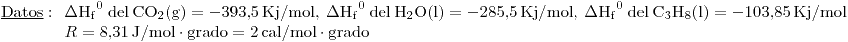 <tex>\mathrm{\underline{Datos}:\:} \begin{array}[t]{l}\Delta\mathrm{{H_f}^0\:del\:CO_2(g)}=-393.5\,\mathrm{Kj/mol},\:\Delta\mathrm{{H_f}^0\:del\:H_2O(l)}=-285.5\,\mathrm{Kj/mol},\:\Delta\mathrm{{H_f}^0\:del\:C_3H_8(l)}=-103.85\,\mathrm{Kj/mol}\\R=8.31\,\mathrm{J/mol\cdot grado}=2\,\mathrm{cal/mol\cdot grado}\end{array}</tex>