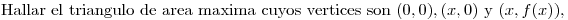 <tex>\mbox{Hallar el triangulo de area maxima cuyos vertices son } (0,0), (x,0) \mbox{ y } (x,f(x)),</tex>