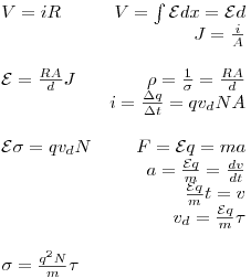 <tex>\begin{array}{lr}V = iR &  V = \int \mathcal{E} dx = \mathcal{E} d \\& J = \frac{i}{A} \\& \\\mathcal{E} = \frac{RA}{d} J & \rho = \frac{1}{\sigma} = \frac{RA}{d} \\& i = \frac{\Delta q}{\Delta t} = q v_d N A \\& \\\mathcal{E} \sigma = q v_d N & F = \mathcal{E} q = m a \\& a = \frac{\mathcal{E} q}{m} = \frac{dv}{dt} \\& \frac{\mathcal{E} q}{m}t = v \\& v_d = \frac{\mathcal{E} q}{m} \tau \\& \\\sigma = \frac{q^2 N}{m} \tau & \\\end{array}</tex>