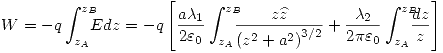 <tex>W=-q\int_{z_A}^{z_B} \!\!\!\! Edz= -q \left[ \frac{a\lambda_1}{2\varepsilon_0} \int_{z_A}^{z_B} \!\!\!\! \frac{z\widehat{z}}{\left( z^2+a^2 \right)^{3/2}} +\frac{\lambda_2}{2\pi\varepsilon_0} \int_{z_A}^{z_B} \!\!\!\! \frac{dz}{z} \right]</tex>
