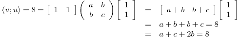 <tex>\begin{array}{rcl} \left\langle u ; u \right\rangle = 8 = \left[ \begin{array}{cc} 1 & 1 \end{array} \right] \left( \begin{array}{cc} a & b\\ b & c \end{array} \right) \left[ \begin{array}{c} 1\\ 1 \end{array} \right] &=& \left[ \begin{array}{cc} a+b & b+c \end{array} \right] \left[ \begin{array}{c} 1\\ 1 \end{array} \right]\\ & = & a+b+b+c = 8\\ & = & a+c + 2b =8 \end{array}</tex>