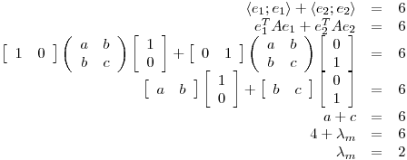 <tex>\begin{array}{rcl} \left\langle e_1 ; e_1 \right\rangle + \left\langle e_2;e_2 \right\rangle &=& 6\\e_1^TAe_1+e_2^TAe_2 &=& 6\\\left[ \begin{array}{cc} 1 & 0 \end{array} \right] \left( \begin{array}{cc} a & b\\ b & c \end{array} \right) \left[ \begin{array}{c} 1\\ 0 \end{array} \right] + \left[ \begin{array}{cc} 0 & 1 \end{array} \right] \left( \begin{array}{cc} a & b\\ b & c \end{array} \right) \left[ \begin{array}{c} 0\\ 1 \end{array} \right]&=& 6\\\left[ \begin{array}{cc} a & b \end{array} \right] \left[ \begin{array}{c} 1\\ 0 \end{array} \right] + \left[ \begin{array}{cc} b & c \end{array} \right] \left[ \begin{array}{c} 0\\ 1 \end{array} \right]&=& 6\\a+c &=& 6\\4+\lambda_m &=& 6\\\lambda_m &=& 2 \end{array}</tex>