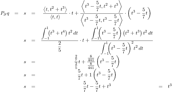 <tex>\begin{array}{ccccccc} P_\mathcal{S}q & = & s & = &  \displaystyle \frac{ \displaystyle \left\langle t , t^2 + t^3 \right\rangle}{ \displaystyle \left\langle t , t \right\rangle} \cdot t + \frac{ \displaystyle \left\langle t^3 -\frac{5}{7}t , t^2 + t^3 \right\rangle}{ \displaystyle \left\langle t^3 -\frac{5}{7}t , t^3 -\frac{5}{7}t \right\rangle} \cdot \left( t^3 -\frac{5}{7}t \right) & & \\ & & s & = &  \displaystyle \frac{ \displaystyle \int_{-1}^1 \!\!\! \left( t^3+t^4 \right) t^2 \, dt}{ \displaystyle \frac{2}{5}} \cdot t + \frac{ \displaystyle \int_{-1}^1 \!\!\! \left( t^3 -\frac{5}{7}t \right) \left( t^2 + t^3 \right) t^2 \, dt}{ \displaystyle \int_{-1}^1 \!\!\! {\left( t^3 -\frac{5}{7}t \right)}^2 t^2 \, dt} & & \\ & & s & = &  \displaystyle \frac{\frac{2}{7}}{\frac{2}{5}} t + \frac{\frac{8}{441}}{\frac{8}{441}} \left( t^3 -\frac{5}{7}t \right) & & \\ & & s & = & \displaystyle  \frac{5}{7}t + 1 \left( t^3 -\frac{5}{7}t \right) & & \\ & & s & = &  \displaystyle \frac{5}{7}t-\frac{5}{7}t+t^3 & = & t^3 \end{array}</tex>