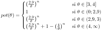 <tex>pot(\theta)=\begin{cases}\left(\frac{2.9}{\theta}\right)^{n} & \text{ si }\theta\in[3,4]\\1 & \text{ si }\theta\in(0;2.9)\\\left(\frac{2.9}{\theta}\right)^{n} & \mbox{ si }\theta\in(2.9,3)\\\left(\frac{2.9}{\theta}\right)^{n}+1-\left(\frac{4}{\theta}\right)^{n} & \text{ si }\theta\in(4,\infty)\end{cases}</tex>
