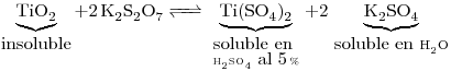 <tex>\underbrace{ \ce{TiO2} }_{\mbox{insoluble}} \ce{ + 2 K2S2O7 <=> }\underbrace{ \ce{Ti(SO4)2}}_{\mbox{soluble en }\atop {\ce{H2SO4}\mbox{ al 5}\% }} \ce{+ 2 }\underbrace{\ce{K2SO4}}_{\mbox{soluble en }\ce{H2O}}</tex>