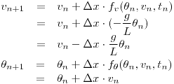 <tex>\begin{array}{rcl}  \displaystyle v_{n+1} & = & \displaystyle v_n + \Delta x \cdot f_v (\theta_n ,v_n,t_n) \\  & = & \displaystyle v_n + \Delta x \cdot(-\frac{g}{L} \theta_n) \\   & = & \displaystyle v_n - \Delta x \cdot \frac{g}{L} \theta_n \\ \end{array}\\\\\begin{array}{rcl}  \displaystyle \theta_{n+1} & = & \displaystyle \theta_n + \Delta x \cdot f_\theta (\theta_n ,v_n,t_n) \\  & = & \displaystyle \theta_n + \Delta x \cdot v_n \\  \end{array}</tex>