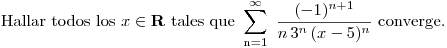 <tex>\mbox{Hallar todos los } x\in \mathbf{R} \mbox{ tales que } \sum_{\mathrm{n}=1}^\infty \ \frac{(-1)^{n+1}}{n\, 3^n\, (x-5)^n} \mbox{  converge.}</tex>