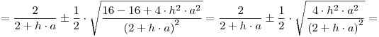 <tex> = \frac{2}{{2 + h \cdot a}} \pm \frac{1}{2} \cdot \sqrt {\frac{{16 - 16 + 4 \cdot h^2  \cdot a^2 }}{{\left( {2 + h \cdot a} \right)^2 }}}  = \frac{2}{{2 + h \cdot a}} \pm \frac{1}{2} \cdot \sqrt {\frac{{4 \cdot h^2  \cdot a^2 }}{{\left( {2 + h \cdot a} \right)^2 }}}  = </tex>