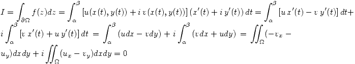<tex> I=\int_{\partial\Omega} f(z)dz=\int_{\alpha}^{\beta} \left[ u(x(t),y(t))+i\,v(x(t),y(t)) \right] \left( x'(t)+i\,y'(t) \right) dt= \int_{\alpha}^{\beta} \left[ u\,x'(t)-v\,y'(t) \right] dt + i \int_{\alpha}^{\beta} \left[ v\,x'(t)+u\,y'(t) \right] dt=\int_{\alpha}^{\beta} \left( udx-vdy \right)+i \int_{\alpha}^{\beta} \left( vdx+udy \right)=\int\!\!\!\!\int_{\Omega} (-v_x-u_y)dxdy+i \int\!\!\!\!\int_{\Omega} (u_x-v_y)dxdy =0 </tex>