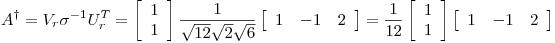 <tex>A^\dagger = V_r \sigma^{-1} U_r^T = \left[ \begin{array}{c} 1 \\ 1 \end{array} \right] \frac{1}{\sqrt{12}\sqrt{2}\sqrt{6}} \left[ \begin{array}{ccc} 1 & -1 & 2 \end{array} \right] = \frac{1}{12} \left[ \begin{array}{c} 1 \\ 1 \end{array} \right] \left[ \begin{array}{ccc} 1 & -1 & 2 \end{array} \right]</tex>