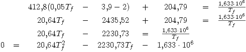 <tex>\begin{array}{ccccccccc} & & 412.8(0.05T_f & - & 3.9-2) & + & 204.79 & = & \frac{1.633\cdot 10^6}{T_f} \\ & & 20.64T_f & - & 2435.52 & + & 204.79 & = & \frac{1.633\cdot 10^6}{T_f} \\ & & 20.64T_f & - & 2230.73 & = & \frac{1.633\cdot 10^6}{T_f} & \\0 & = & 20.64T_f^2 & - & 2230.73T_f & - & 1.633\cdot 10^6 & \end{array}</tex>