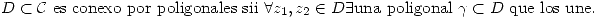 <tex> D\subset\mathcal{C}\mbox{ es conexo por poligonales sii }\forall z_1,z_2\in{D}\exists\mbox{una poligonal }\gamma\subset{D}\mbox{ que los une.} </tex>