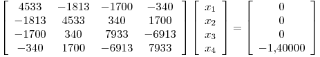 <tex>\left[ \begin{array}{cccc} 4533 & -1813 & -1700 & -340\\ -1813 & 4533 & 340 & 1700\\ -1700 & 340 & 7933 & -6913\\ -340 & 1700 & -6913 & 7933\end{array} \right]\left[ \begin{array}{c} x_1 \\ x_2 \\ x_3\\ x_4\end{array} \right]= \left[ \begin{array}{c} 0 \\ 0 \\ 0\\ -1.40000\end{array} \right]</tex>